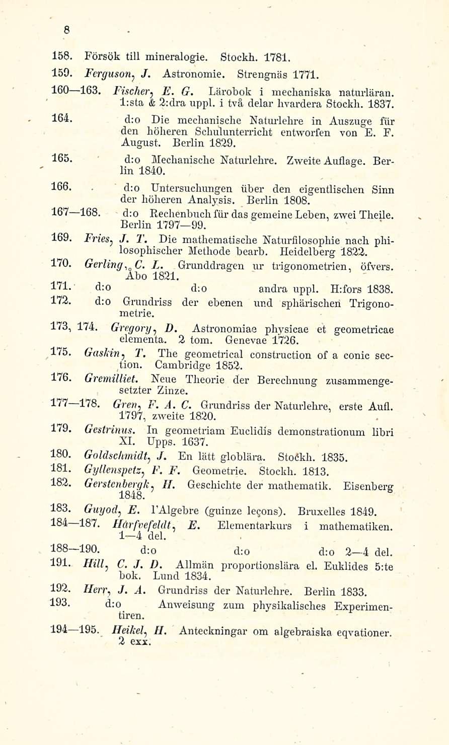 8 158. Försök tili mineralogia. Stockh. 1781. 159. Ferguson? J. Astronomie. Strengnäs 1771. 160 163. Fischer, E. G. Lärobok i mechaniska naturläran. l:sta & 2:dra uppl. i tvä delar hvardera Stockh.