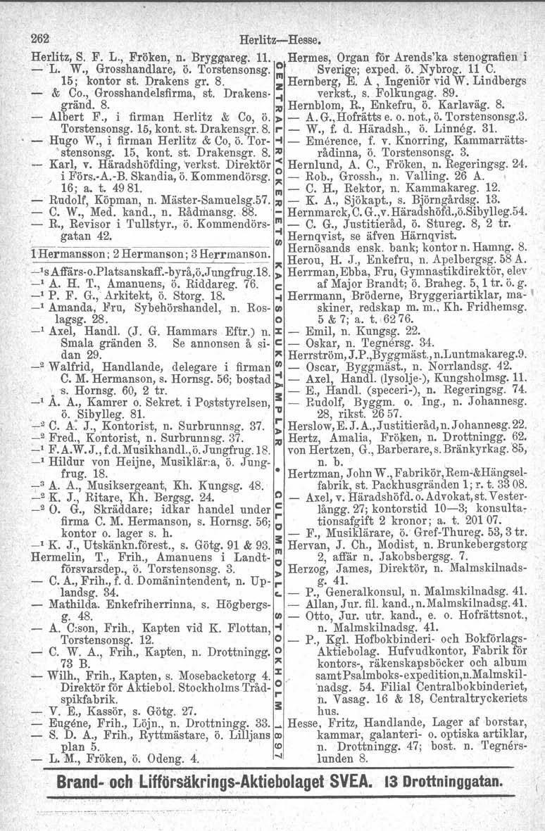 262 Herlitz-'Hesse. Herlitz, S. F. r., Fröken, n. Bryggareg. 11. Hermes, Organ' för Arends'ka stenografien i - L. W., Grosshandlare, ö. Torstensonsg. O Sverige j exped. ö. ~ybrog. 11 C. 15; kontor st.