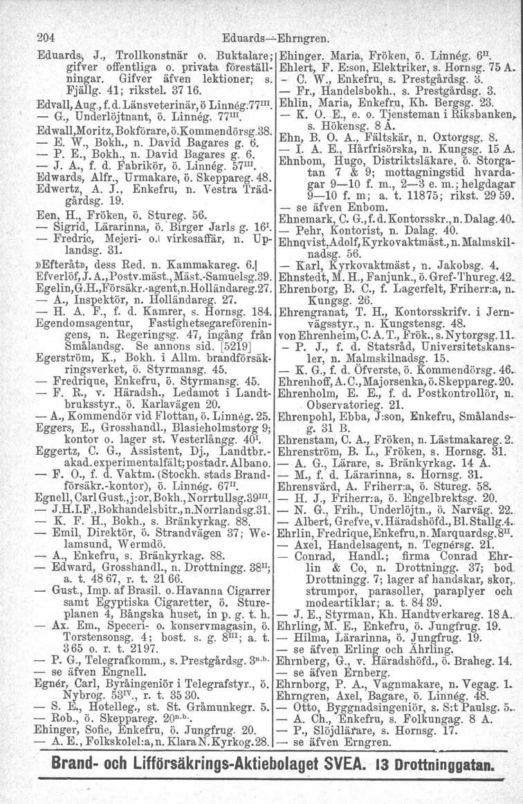 204 Eduards-v-Ehmgren. Eduards, J., Trollkonstnär o. Buktalare; Ehinger. Maria, Fröken, ö. Linneg. 6 Il. gifver offentliga o. privata föreställ- Ehlert, F. E:son, Elektriker, s: Hornsg. 75 A. Dingar.