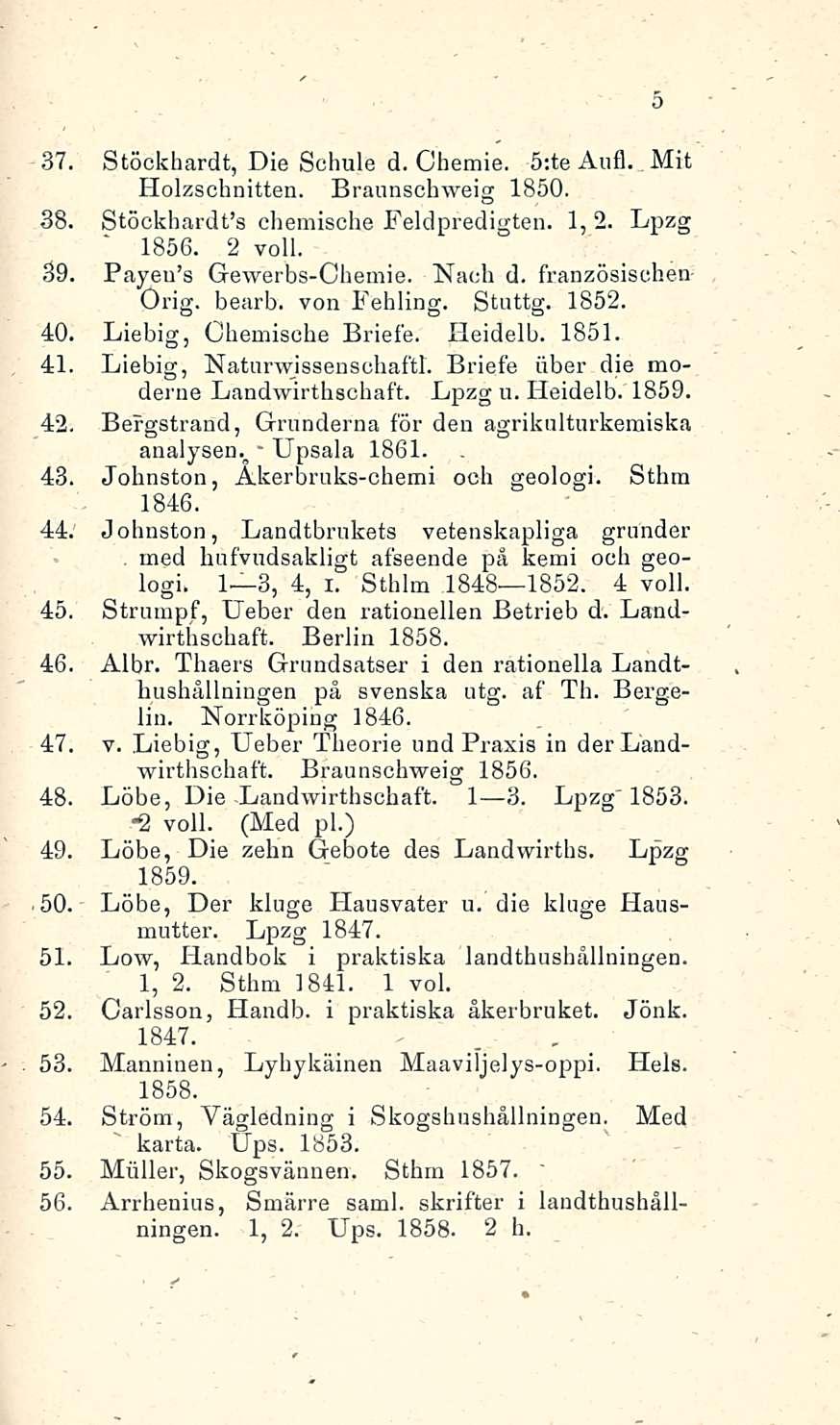 5 37. Stöckhardt, Die Schule d. Ohemie. s:te Aufl. Mit Holzschnitten. Braunschweig 1850. 38. Stöckhardfs chemische Feldpredigten. 1, 2. Lpzg 1856. 2 voll. 39. Payeu's Gewerbs-Chemie. Nach d.