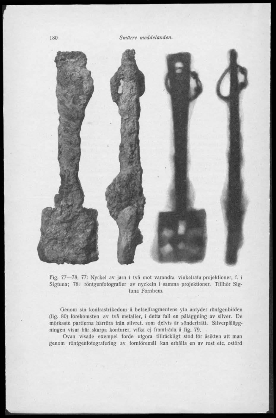 180 Smärre meddelanden. Fig. 77 78. 77: Nyckel av järn i tvä mot varandra vinkelräta projektioner, f. i Sigtuna; 78: röntgenfotografier av nyckeln i samma projektioner. Tillhör Sigtuna Fornhem.