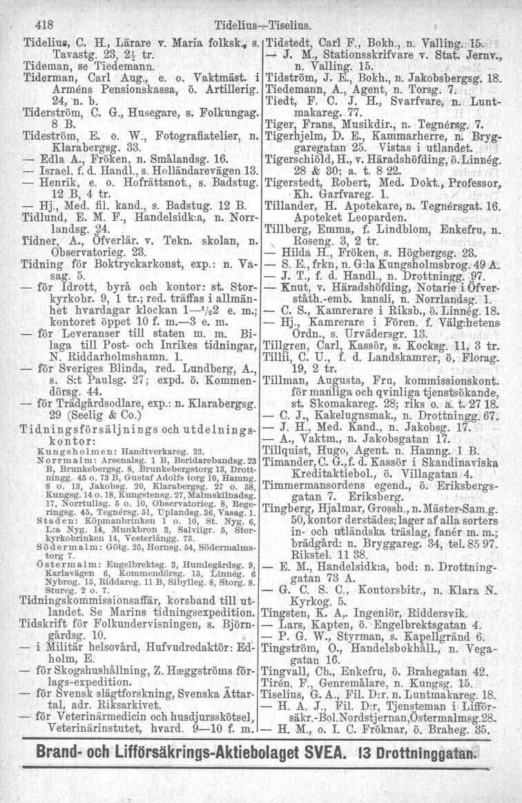 418 Tidelius-;- Tiselius. Tidelius, C. H., Lärare v. Maria folksk. s. Tidstedt, Carl F" Bokh., n. Valling. 15. Tavastg. 23, 2t tr. -' J. M., Stationsskrifvare v. Stat. Jernv., Tideman, se Tiedemann.