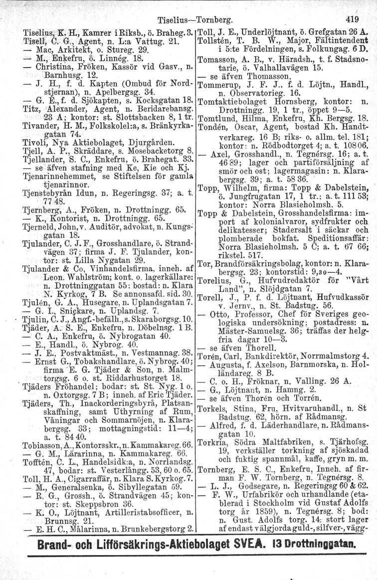 I Tiselius-Tornberg. 419 Tisel~!1s\~'R.lt, Kamrer i Riksb., ö. Braheg.3. Toll J. E., Underlöjtnant, ö. Grefgatan 26 A. TiselIi, C '. '" g., Agent, n. L :a Vaug. tt 21. Toll~ten, T. B. W.