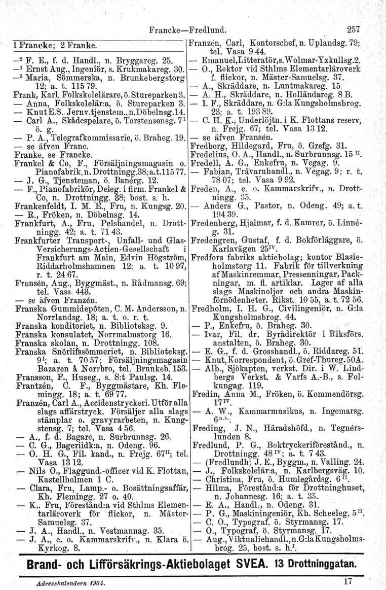 FranckeFredlund. 257 l Francke; 2 Franke. ' 1 Franzen, 'Carl, Kontorschef, n; Uplandsg. 79; tel. Vasa 944. ',2 F. E., f. d. Handl., n. Bryggareg. 25. Emanuel,Litteratör,s.WolmarYxkullsg.2. _, Ernst Aug.