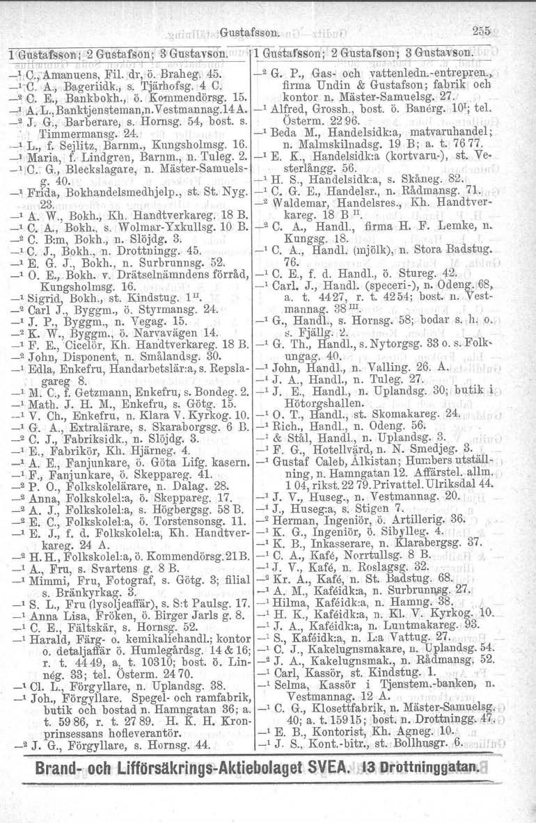 I, Gustafsson. 255 1 G1~~~fssonl 2 Gustafson'; 3 Gustavson.--lGUstaf'sson; 2 Gusta"sol~; 3 Gustavson. _1,O.,-Amanuens, Fil. dr, ö. Braheg. 45. _2 G. P., Gas- och vattenledn.ventrepren., _l-c. A.