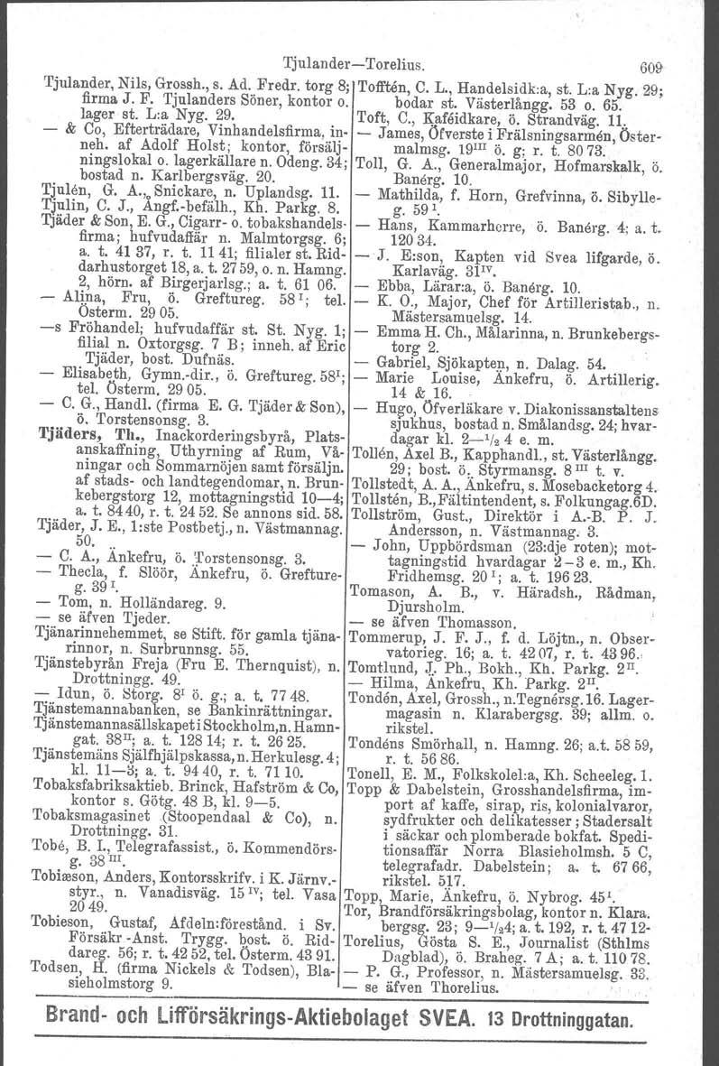 TjulanderTorelius. 609 Tjulander, Nils, Grossh., s. Ad. Fredr. torg 8; 'l'offten, C. L., Handelsidk.a, st. Lia Nyg. 29; firma J. F. Tjulanders Söner, kontor o. bodar st. Västerlångg. 53 o. 65.