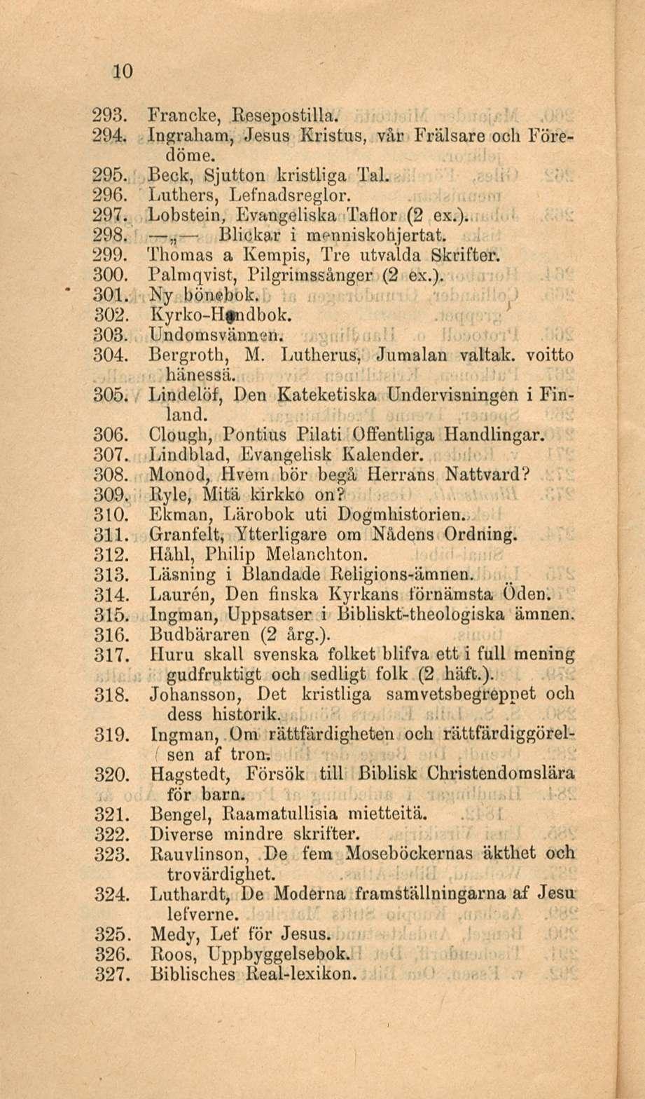 10 293. Francke, Resepostilla. 294. Ingraham, Jesus Kristus, vår Frälsare ooh Föredörae. 295. Beck, Sjutton kristliga Tai. 296. Luthers, Lefnadsreglor. 297. Lobstein, Evangeliska Tattor (2 ex.). 298.