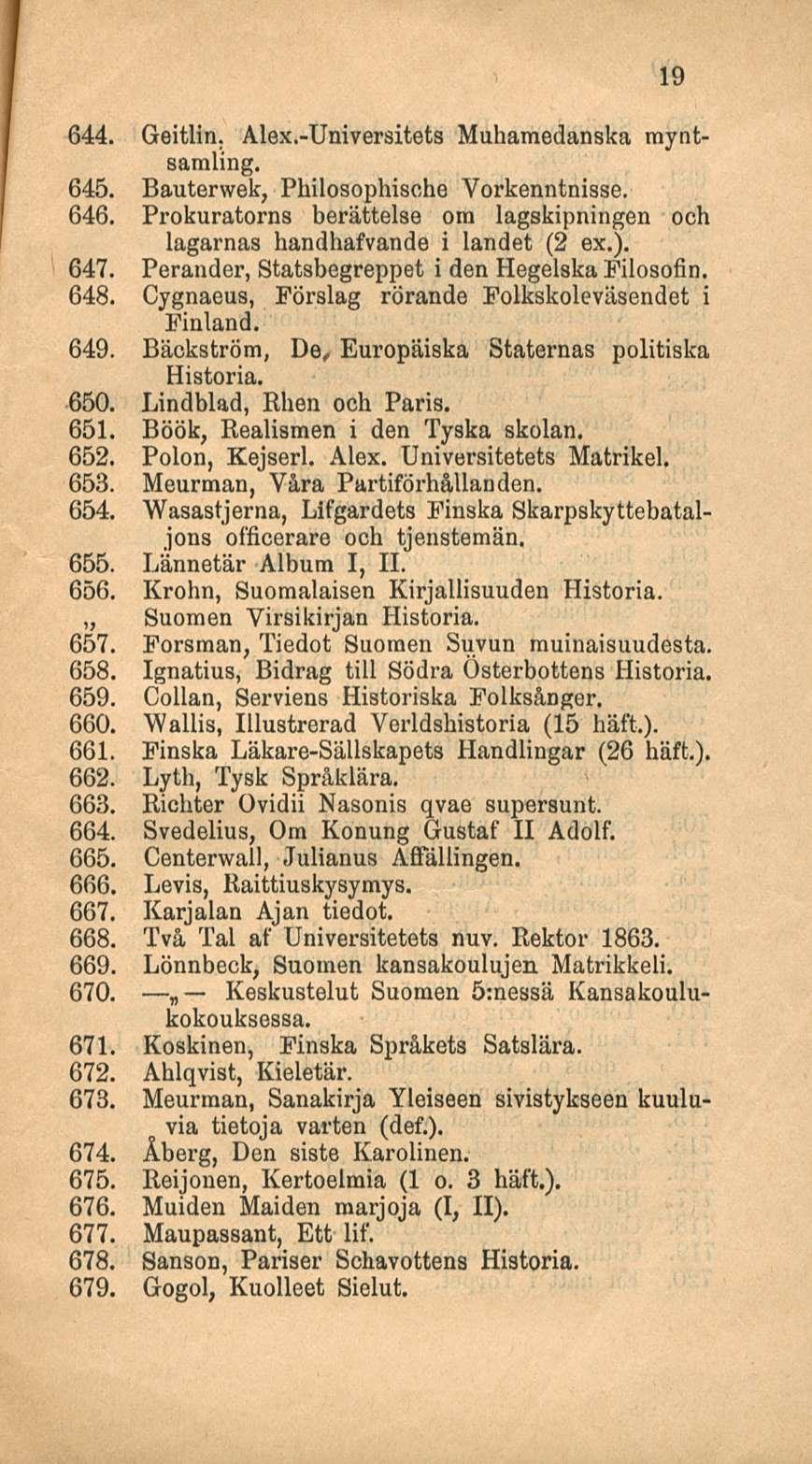 19 644. Geitlin. Alex.-Universitets Muhamedanska myntsaraling. 645. Bauterwek, Philosophische Vorkenntnisse. 646. Prokuratorns berättelse ora lagskipningen ooh lagarnas handhafvande i landet (2 ex.).