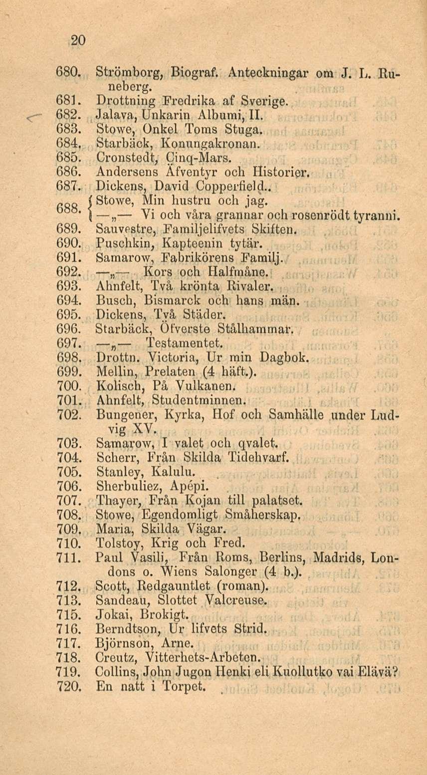 20 680. Strömberg, Biograf. Anteckningar ora J, L. Runeberg. 681. Drottning Fredrika af Sverige. 682. Jalava, Unkarin Albumi, 11. 683. Stowe, Onkel Toras Stuga. 684. Starbäck, Konungakronan. 685.