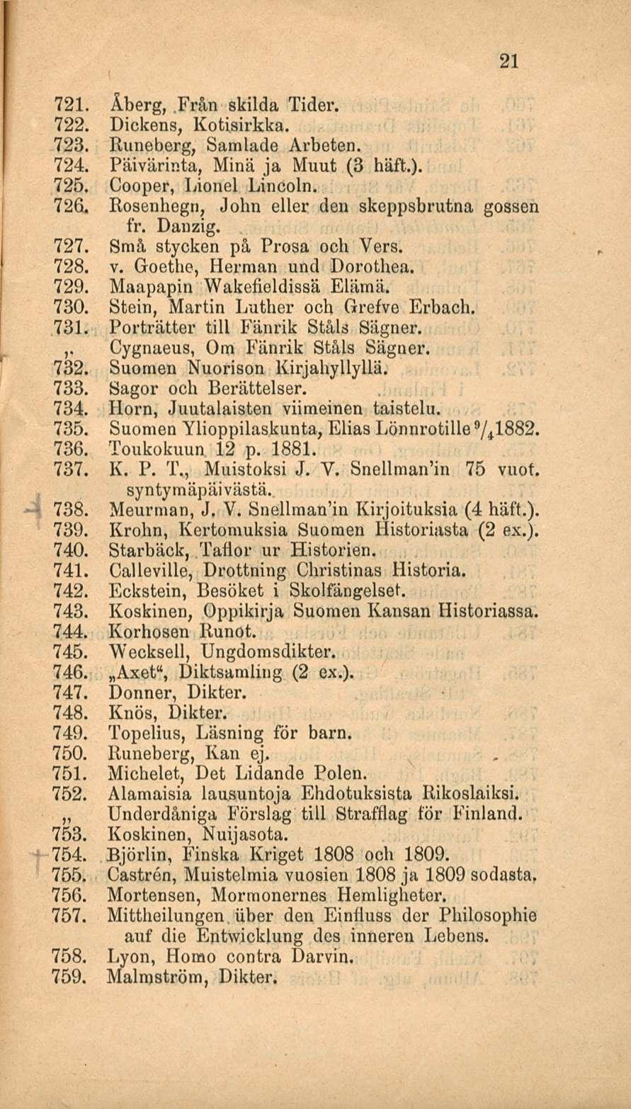 21 721. Åberg, Från skilda Tider. 722. Dickens, Kotisirkka. 723. Runeberg, Samlade Arbeten. 724. Päivärinta, Minä ja Muut (3 häft.). 725. Cooper, Lionel Lincoln. 726.