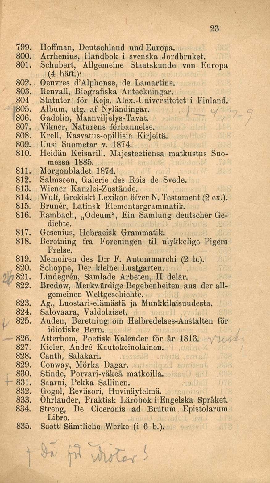 < 825. 23 799. Hoffman, Deutschland und Europa. 800. Arrhenius, Handbok i svenska Jordbruket. 801. Schubert, Allgemeine Staatskunde von Europa (4 häft.)* 802. Oeuvres d Alphonse, de Laraartine. 803.