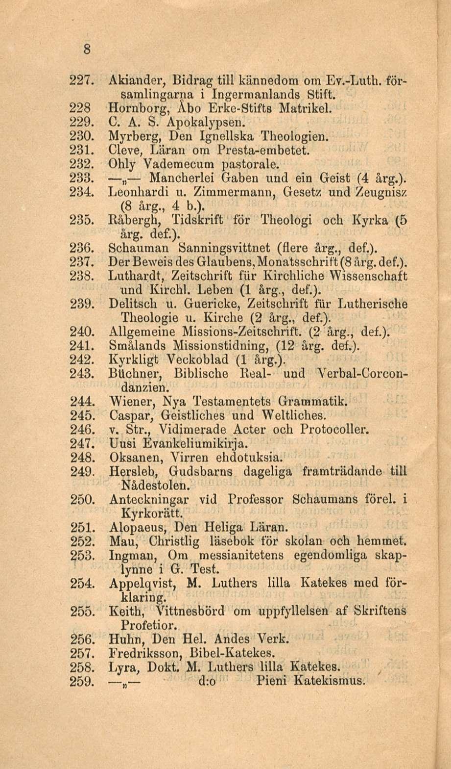 8 227. Akiander, Bidrag tili kännedom om Ev.-Luth. församlingarna i Ingerraanlands Stift. 228 Hornborg, Åbo Erke-Stifts Matrikel. 229. C. A. S. Apokalypsen. 230. Myrberg, Den Ignellska Theologien.