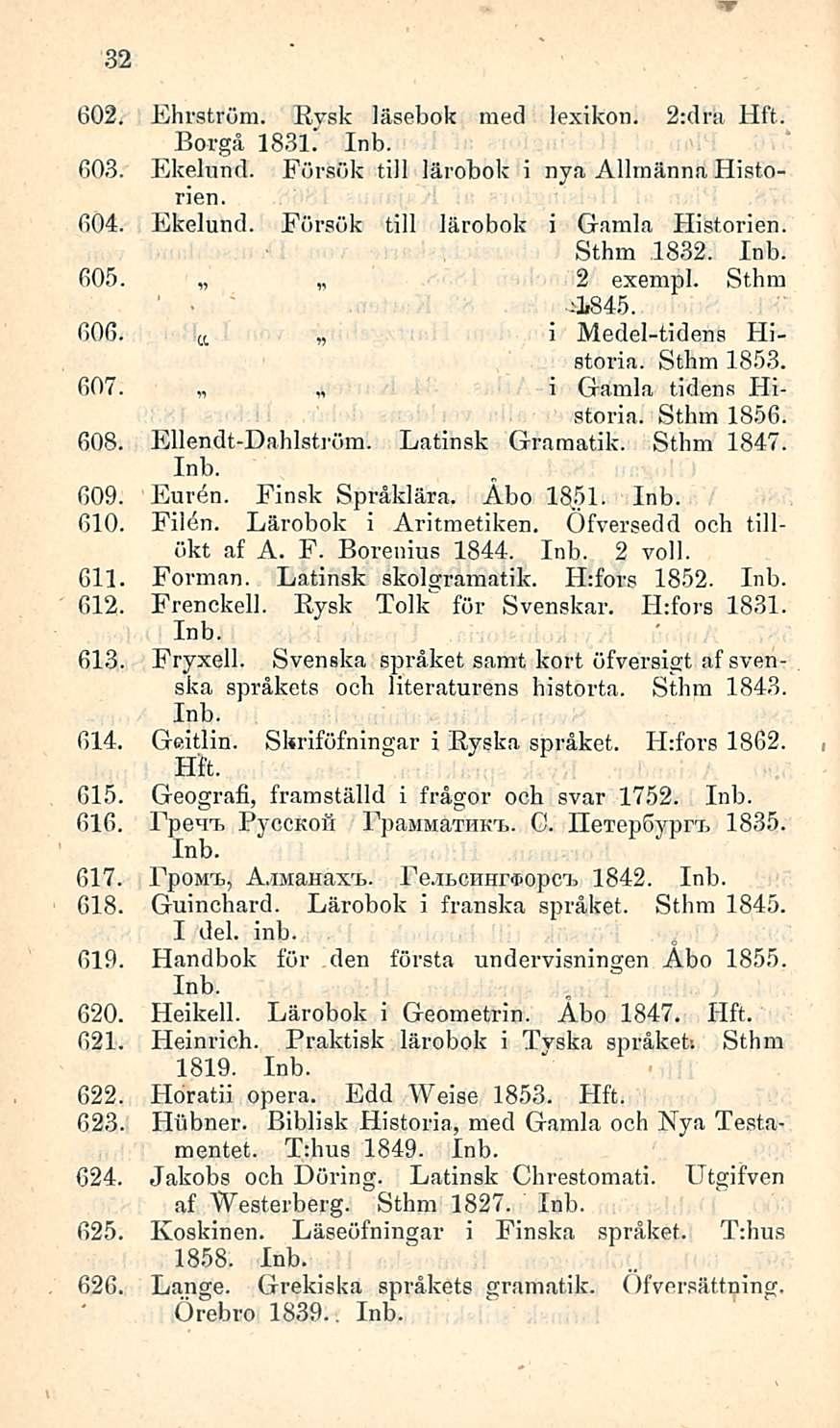 _ 32 602. Ehrström. Rysk läsebok med lexikon. 2:dra Borgå 1831. 603. Ekelund. Försök tili lärobok i nya Allrnänna Historien. 604. Ekelund. Försök tili lärobok i Gamla Flistorien. Sthm 1832. 605.
