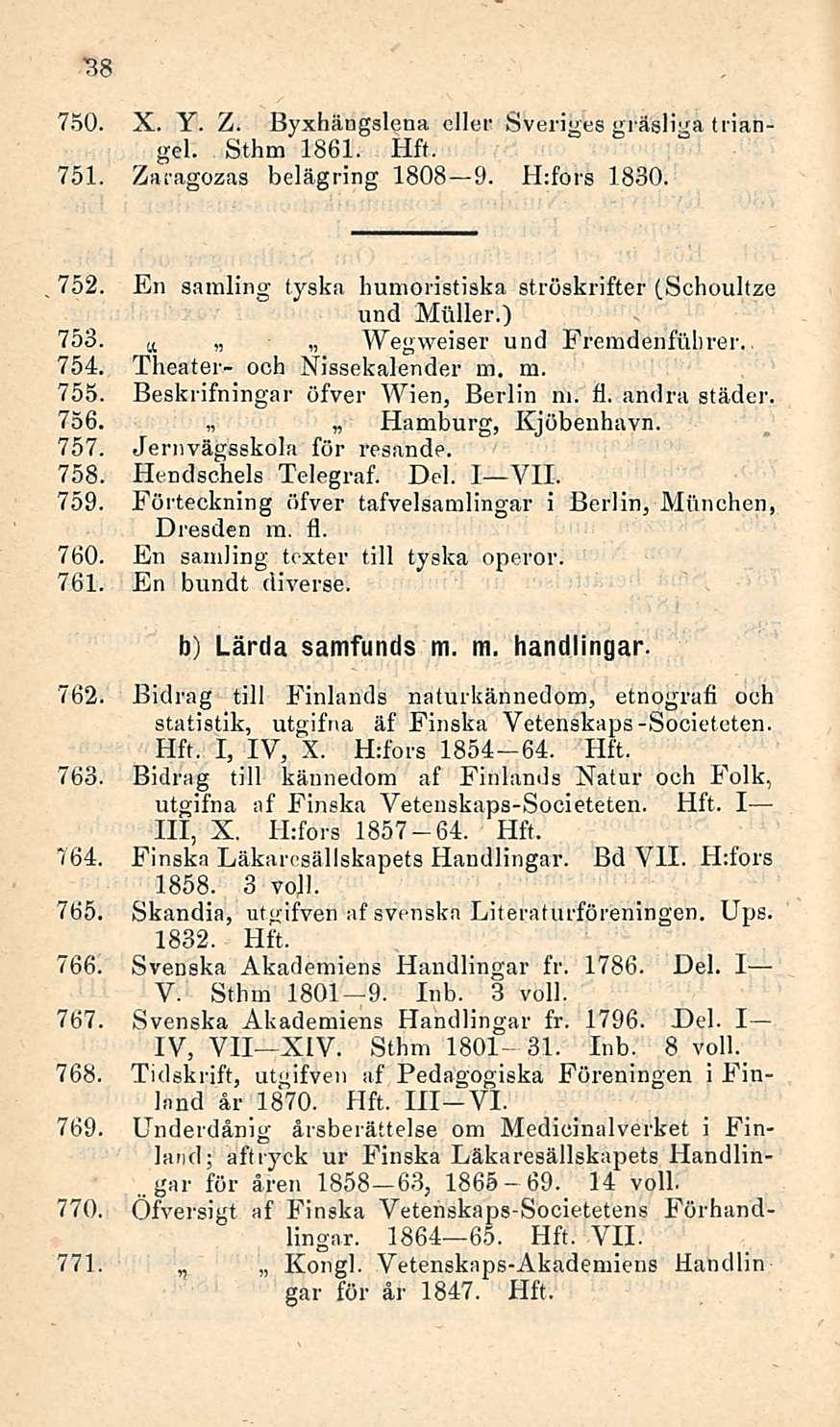 . 38 750. X. Y. Z. Byxhängslena ellei' Sveriges gräsliga triangel. Sthm 1861. 751. Zaragozas belägring 1808 9. Hrfors 1830. 752. En samling tyska humoristiska ströskrifter (Schoultze und Möller.) 753.