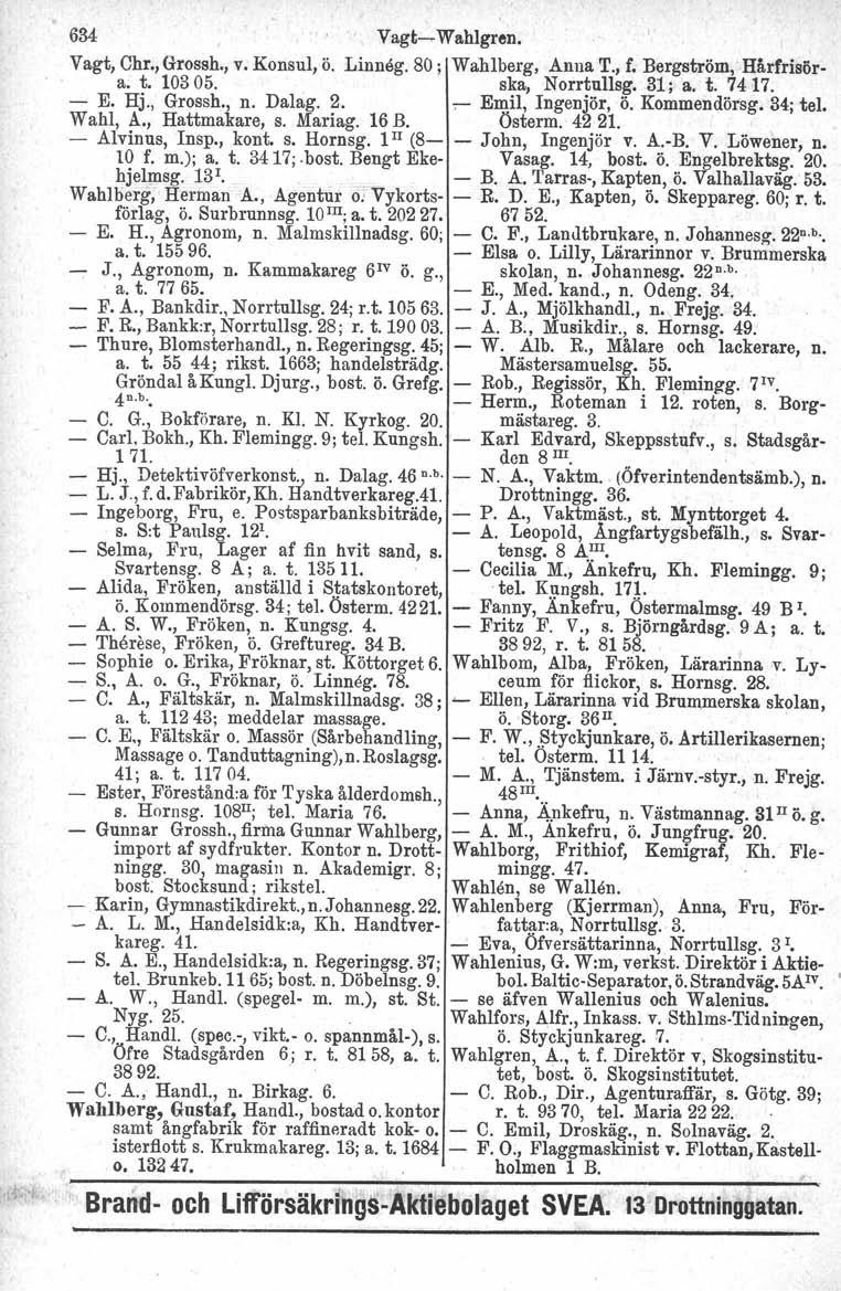 634 Vagt~ Wahlgren. Vagt, Chr.,Grossh., v. Konsul, ö. Linneg. 80; Wahlberg. Anna T., f. Bergström, Hårfrisöra; t.10305. ska, Norrtullsg.31; a. t. 7417. - E. Hj., Grossh., n. Dalag. 2.,.- Emil, Ingenjör, ö.