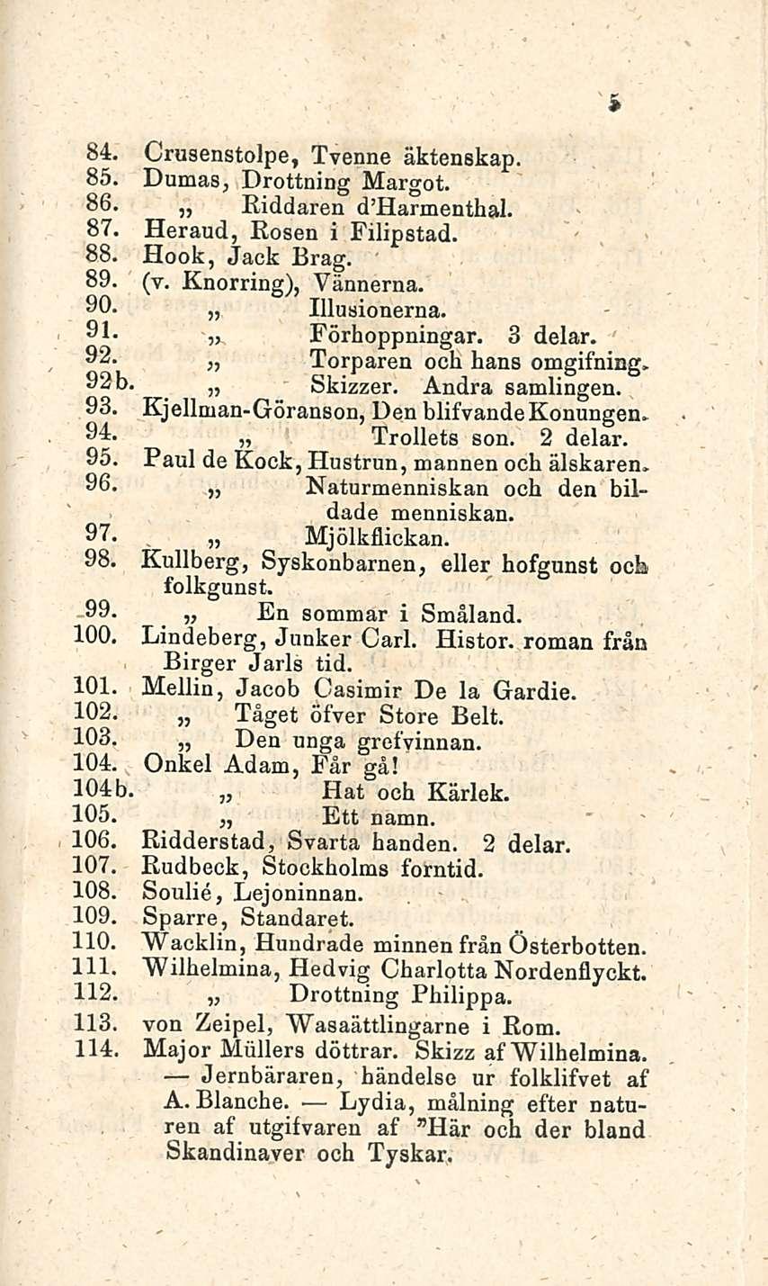 5 84. Crusenstolpe, Tvenne äktenskap. 85. Dumas, Drottning Margot. 86. jj Riddaren d Harmenthal. 87. Heraud, Rosen i Filipstad. 88. Hook, Jack Brag. 89. (v. Knorring), Vännerna. 90. Illusionerna. 91.