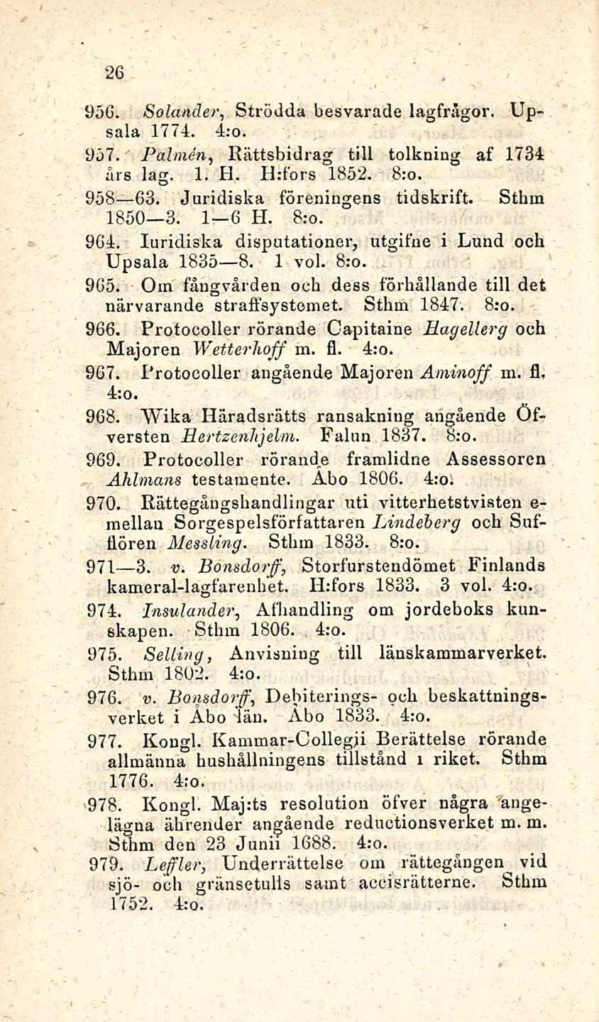 26 956. Solander, Strödda besvarade lagfrågor. Upsala 177-1. 4:o. 957. Paimen, Rättsbidrag tili tolkning af 1734 års lag. 1. H. lirfors 1852. 958 63. Juridiska föreningens tidskrift. Sthm 1850 3.