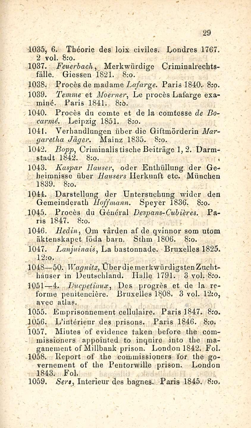 29 1035, 6- Theorie des loix civiles. Londres 1767. 2 voi. 1037. Feue?'bach, Merkwiirdige Criminalrechtsfälle. Giessen 1821. 8;o. 1038. Proces de madame Lafarge. Paris 1840. 1039.