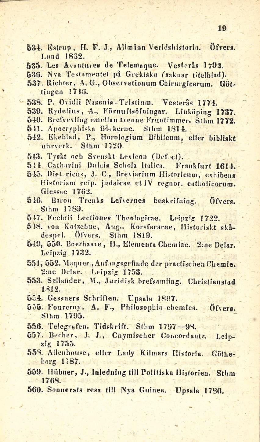 19 * T 531. Estrup, fl. F. J, Allraänn Verldsbistoria. öfvers. Lund 1832. 535. Les ÄuifiUnes de Telemaque. Vestcrås 1792. 536. Nya To tamea(el på Grekiska fsaknar titelblad). 537. Richter, A.