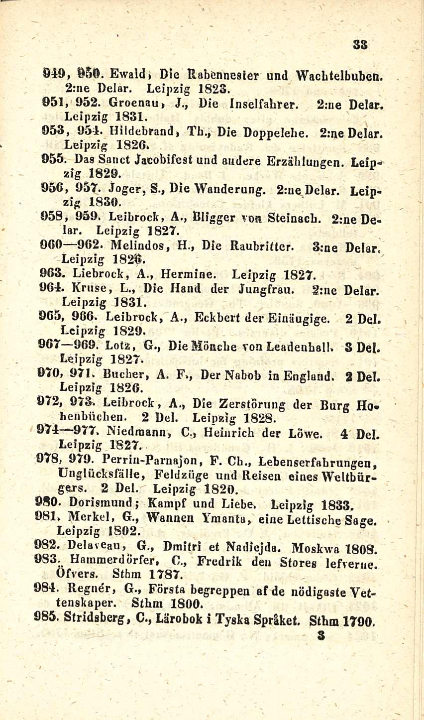 049, 95(1. Ewald» Die Rabennester und Wacbtelbuben. 2:ne Delar. Leipzig 1823. 951, 952. Groenau, J., Die Inselfabter. 2;ne Delar. Leipzig 1831. -053, 954. Hildebrand, Th., Die Doppelehe. 2:ne Delar. Leipzig 1826, 055.