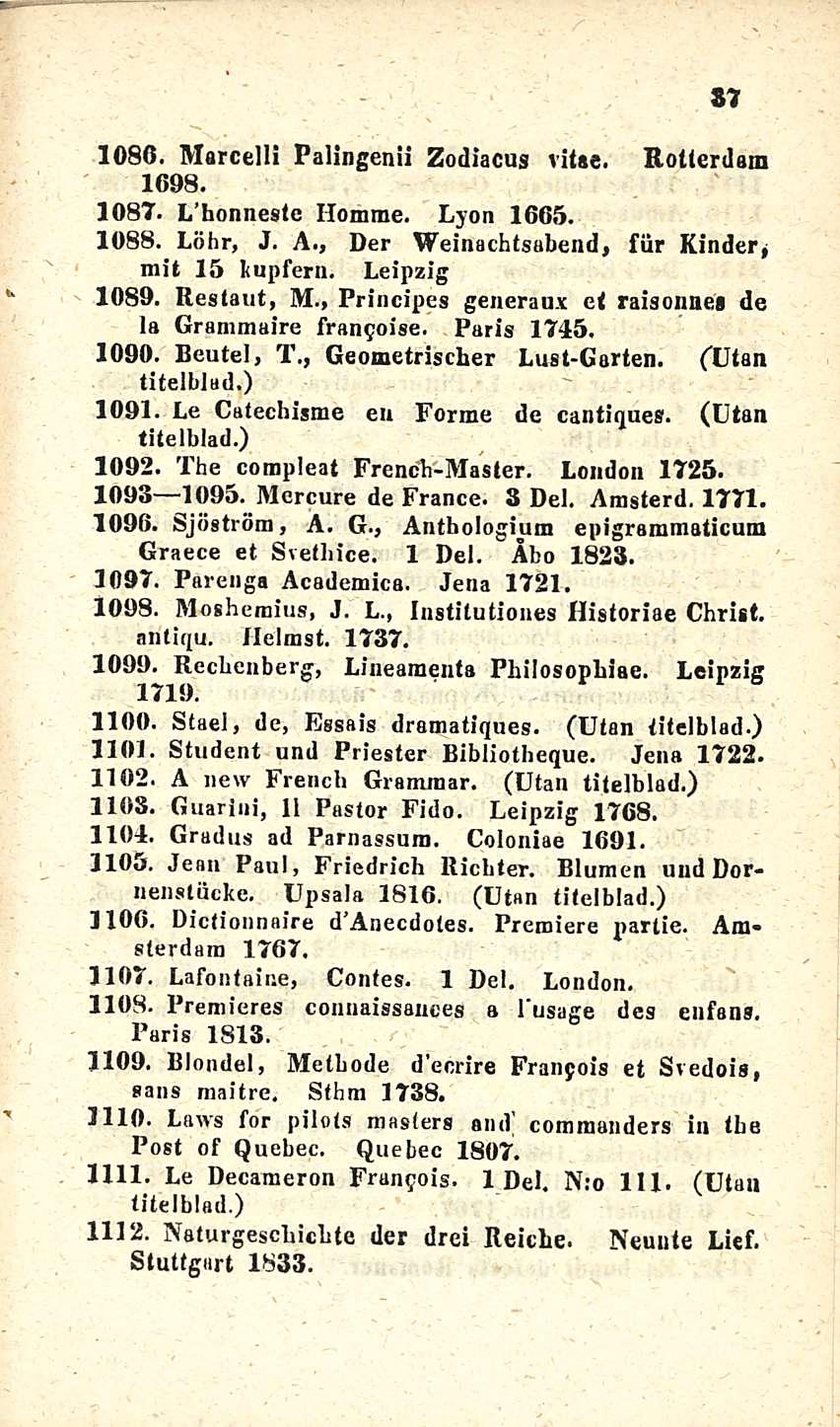 37 u T 1086. Marcelll Palingenii Zodiacus vitae. Rotterdam 1698. 1087. L honnesle Ilomme. Lyon 1665. 1088. Löhr, J. A., Der Weinachtsabend, fiir Kinder, mit 15 lupfern. Leipzig 1089. Restaut, M.