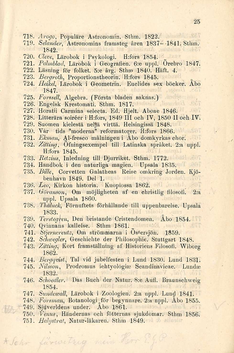 71S. Arogo, Populäve Astronomin. St hm. 1822. 719 Sdander, Astronomins framsteg åren 1837--1841. Sthm. 1842. 720 Cleve, Lärobok i Psykologi. H:fors 1854. 721 Palmblad, Lärobok i Geogralien. 6:e appi.