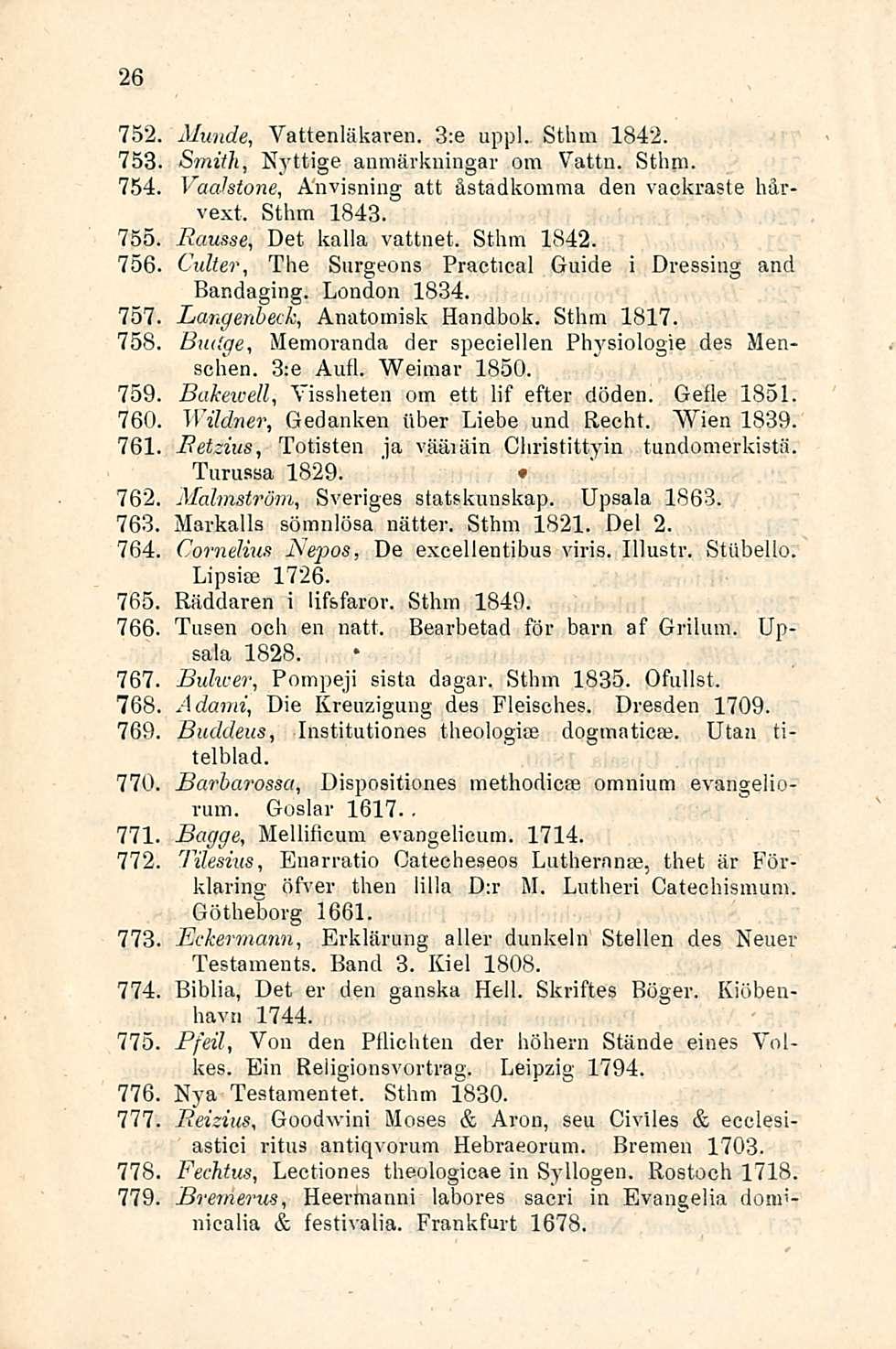 26 752 753 754 Munde, Vattenläkaren. 3:e uppl. Sthm 1842. Smith, Nyttige anmärkningar oin Vattn. Sthm. Vacdstone, Anvisning att åstadkomma den vackraste hårvext, Sthm 1843.