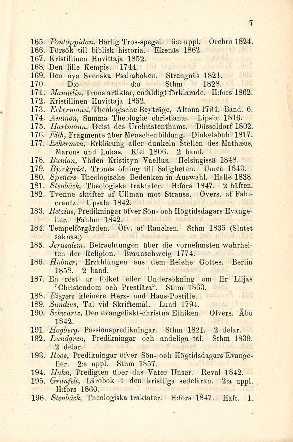 165 Bontoppidan, Härlig Tros-spegel. 6:e uppl. 166 Försök tili biblisk historia. Ekenäs 1862. Örebro 1824. 167 Kristillinen Huvittaja 1852. 168. 169. 170. 171 172 173 174 175 176, 177. 178. 179.