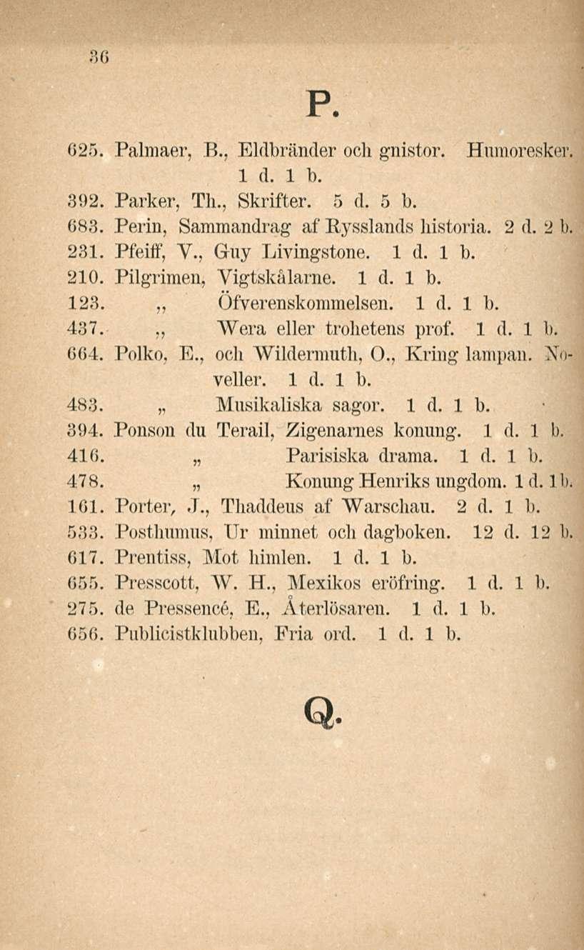 36 p. 025. Palmaer, 8., Eldbränder och gnistor. Humoresker. 392. Parker, Tli., Skrifter. 5 (1. 5 1). 683. Perin, Sammandrag af Bysslands historia. 2 d. 2 k 231. Pfeiff, V., Guy Livingstone. 210.