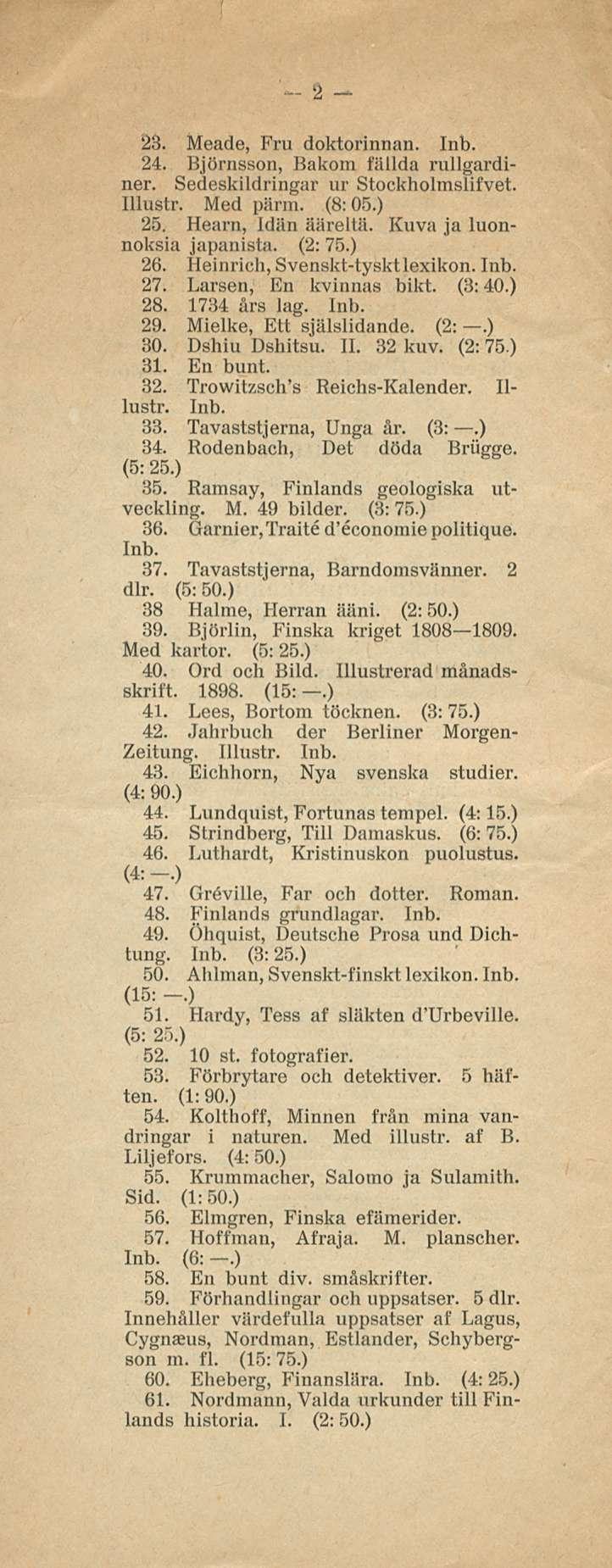 2 23. Meade, Fru doktorinnan. 24. Björnsson, Bakom talida rullgardiner. Sedeskildringar ur Stockholmslifvet. Illustr. Med pärm. (8:05.) 25. Hearn, Idiin ääreltä. Kuva ja luonnoksia japanista. (2:75.