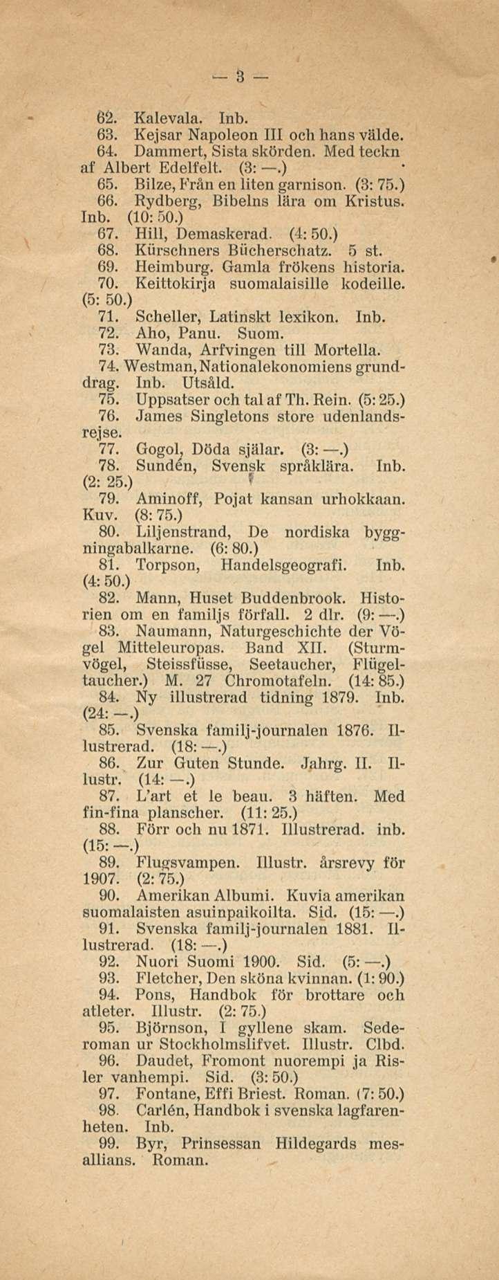 3 61 Kalevala. 63. Kejsar Napoleon 111 och hans välde. 64. Dammert, Sista skörden. Med teckn af Albert Edelfelt (3:.) 65. Bilze, Från en liten garnison. (3: 75.) 66. Rydberg, Bibelns lära om Kristus.
