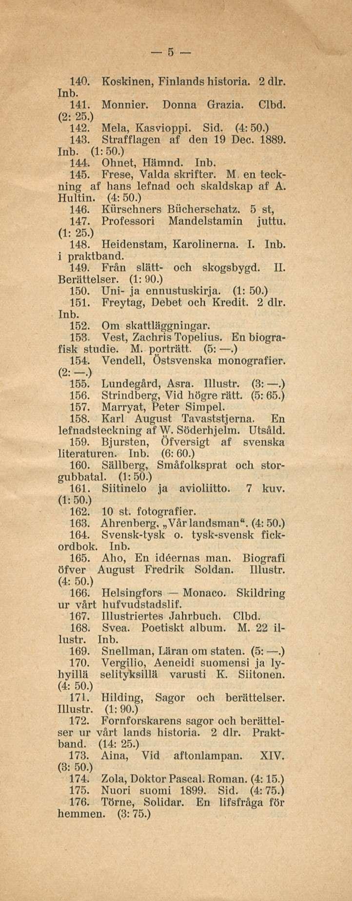 5 140. Koskinen, Finlands historia. 2 dlr. 141. Monnier. Donna Grazia. Clbd. (2: 25.) 142. Mela, Kasvioppi. Sid. (4:50.) 143. Strafflagen af den 19 Dee. 1889. (1:50.) 144. Ohnet, Hämnd. 145.