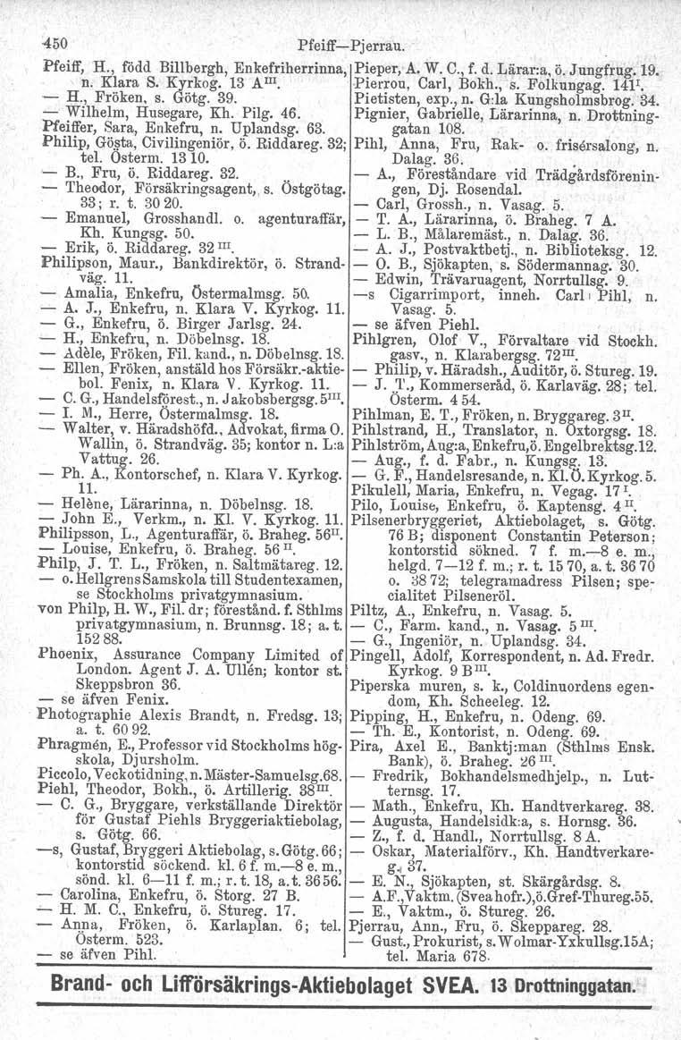 450 Pfeiff-Pjerrau. Pfeiff, H., född Billbergh, Enkefriherrinna,, n. Klara S. Kyrkog. 13 AIII. Pieper, A. W. C., f. d. Lärar:a, ö. Jungfrug, 19. Pierrou, Carl, Bokh., s. Folkungag. 14F. - H.