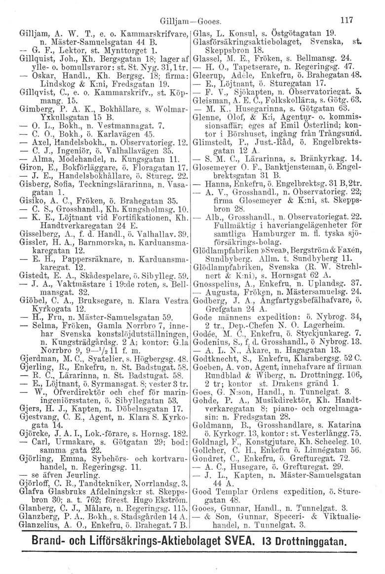 Gilljam-Gooes. 117 Gilljarn, A. W. T., e. o. Kammarskrifvare, Glas, L. Konsul, s. Östgötagatan 19. n. Mäster-Sarnuelsgatan 44 B. Glasförsäkringsaktie bolaget, Svenska, st. -- G. F., Lektor, st.