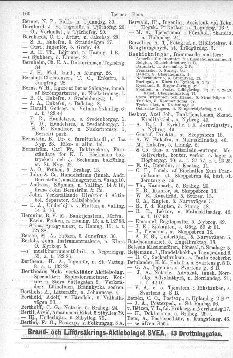 160 BernerBeus. IBerner, N. P., Bokh., n. Uplandsg. 39. Berwald, Hj., Ingeniör, Assistent vid ~fkn. Bernhard, J. K, Ingeniör, s. Tjärhofsg. 20. Högsk., Privatlär., n.,tegnersg. 16 ". O., Verkmäst., s. Tjärhofsg. 20. M.