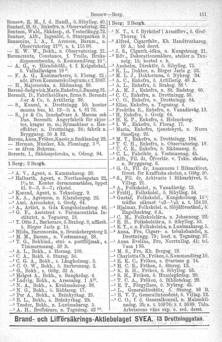 BensowBerg. 151 Bensow, E. M., f. d. Rand1., ö. Sibylleg. 40.\1 Berg; 2 Bergh. Bentzel, H. G., Enkefru, n. Observatorieg. 22. ~~~ Bentzen, Wald., Skådesp., st. Vesterlångg.72. _1 N. T., t. f. Byråchef i Arrneförv.