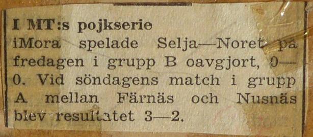 I MT:s pojkserie. Text från tidningsartikel. 1954. I Mora spelade Selja-Noret på fredagen i grupp B. oavgjort 0-0. Vid söndagens match i grupp A. mellan Färnäs och Nusnäs blev resultatet 3-2.