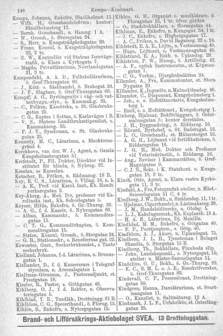 , 148 Kempe-Kindmark. Kempe, Johanna, Enkefru, Blasiiholmst. 11. Kihlen, G. H., Organist o. musiklärare, Ö. _ Wilh. H., Grosshandelsfirma ; kontor: Floragatan 13, 1 tr. öfver gården.