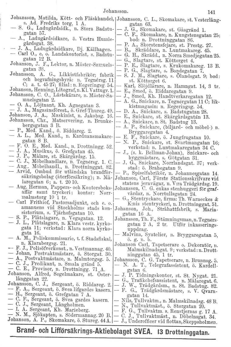 Johansson. 141 Johansson, Matilda, s. Ad. Fredriks Kötttorg, och Elaskhandel, 1 A. J ohansson, gatan C. L., Skomakare, 63. st. Vesterlång-.- S. G., Ladugårdsidk., n. Stora Badstu- - J. G., Skomakare, st.