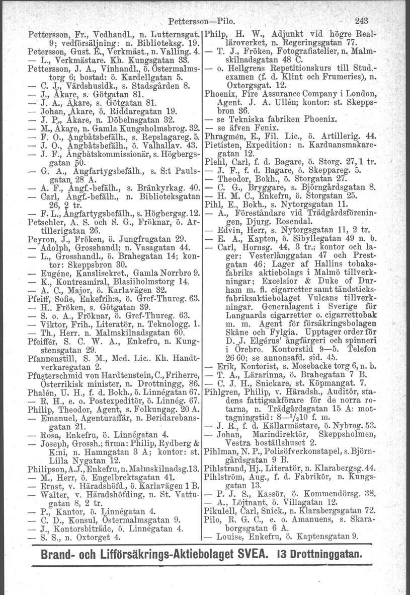 Pettersson-Pilo. 243 Pettersson, Fr., Vedhandl., n. Lutternsgat, Philp, H. W., Adjunkt vid högre Real- 9; vedförsäljning: n. Biblioteksg. 19. läroverket, n. Regeringsgatan 77. Petersson, Gust. E.