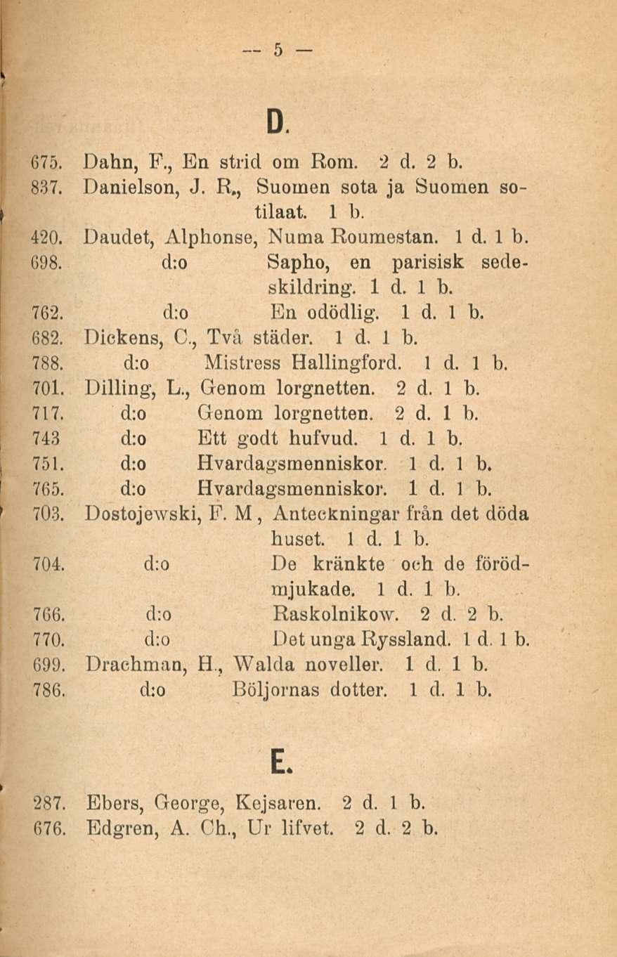 5 D. 675. Dahn, F., En strid om Rora. 2 d. 2 b. 837. Danielson, J. R., Suomen sota ja Suomen sotilaat. 1 b. 420. Daudet, Alphonse, Numa Roumestan. 1 d. Ib. G9B. d:o Sapho, en parisisk secleskildring.