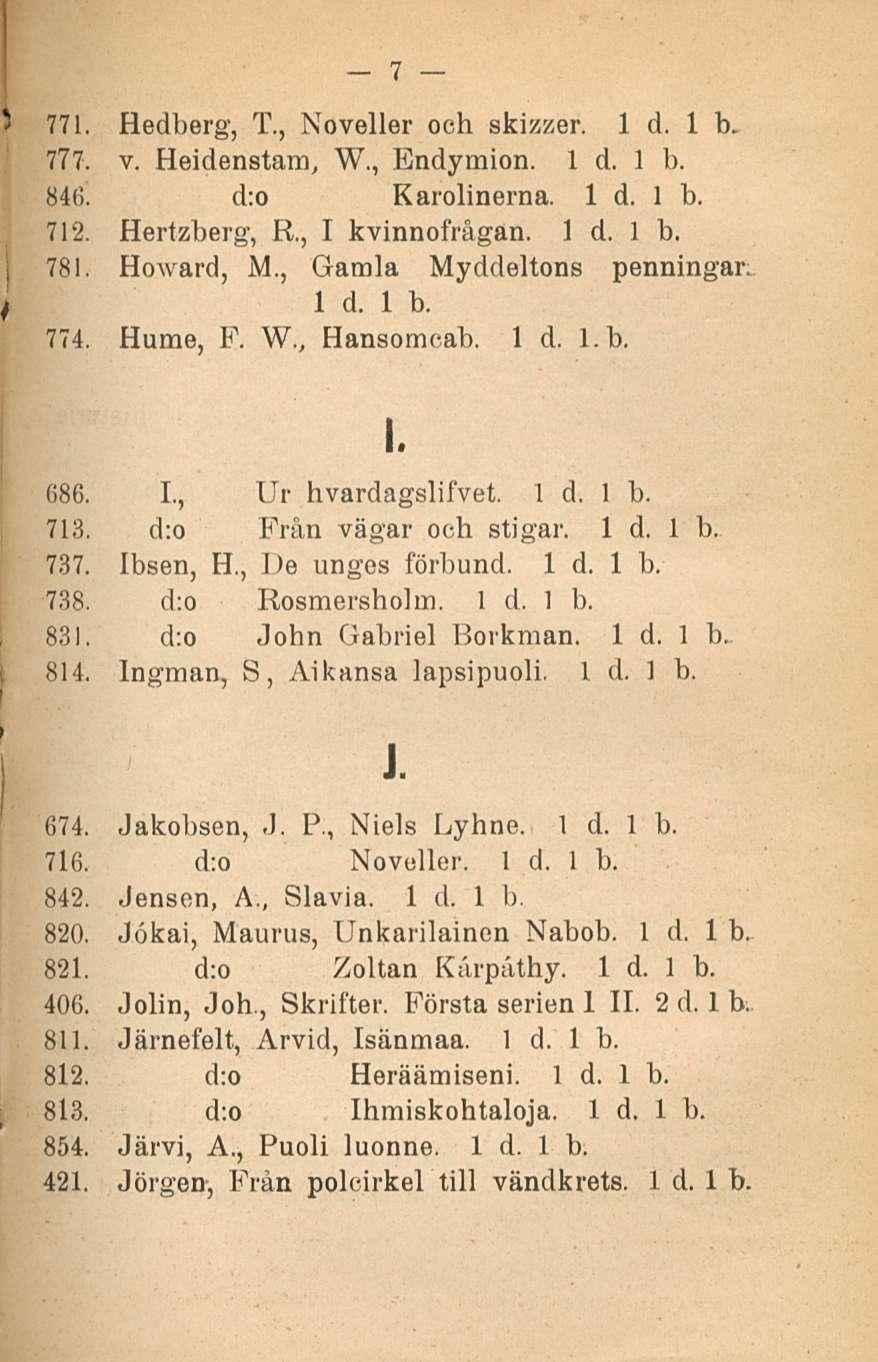 7 771. Hedberg, T., Noveller och skizzer. 1 d. Ib. 777. v. Heidenstam, W., Endymion. 84(5. d:o Karolinerna. 712. Hertzberg, R, I kvinnofrågan. 781. HoAvard, M., Gamla Myddeltons penningar; 774.
