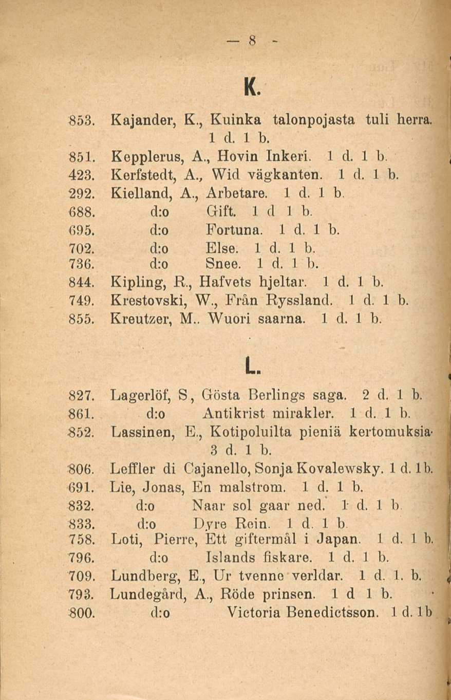 8 K. 853. Kajander, K., Kuinka talonpojasta tuli herra. 851. Kepplerus, A., Hovin Inkeri. 423. Kerfstedt, A., Wid vägkanten. 292. Kielland, A., Arbetare. 1 d. 1 b 688. d:o Clift. 1 d 1 b. 695.