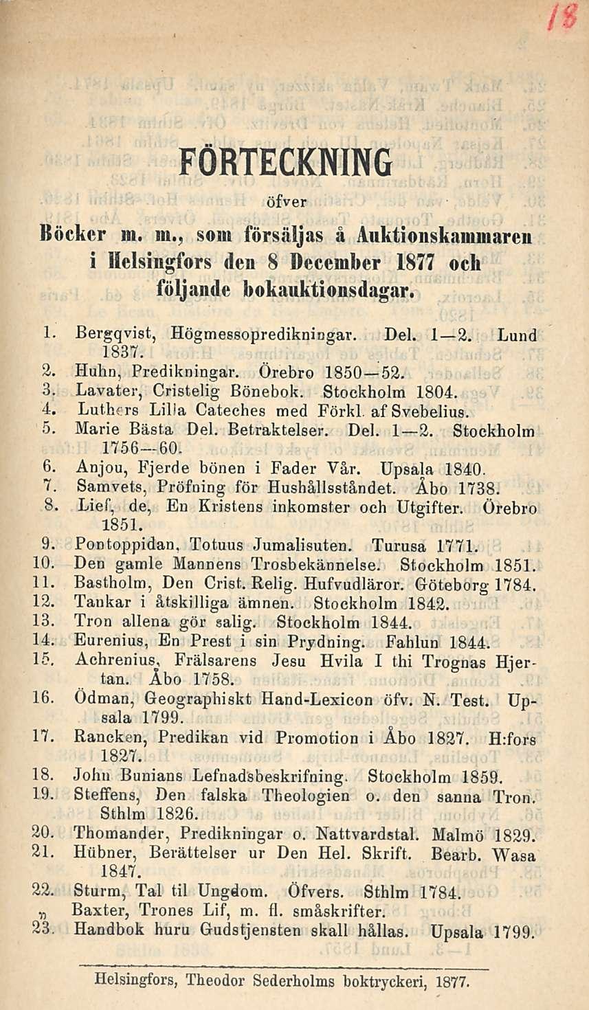 FÖRTECKNING öfver Böckcr m. m., som försäljas å Auktionskaminareii i Helsingfors den 8 Dccember 1877 och följande bokauktionsdagar. 1. Bergqvist, Högmessopredikningar. Del. I 2. Lund 1837. 2. Huhn, Predikningar.