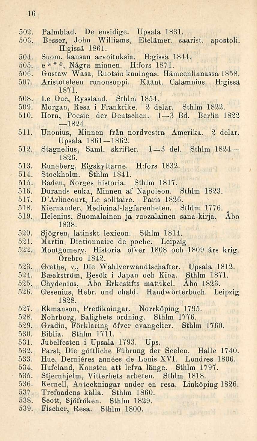 16 502. Palmblad. De ensidige. Upsala 1831. 503. Besser, John Williams, Etelämer. saarist. Hrgissä 1861. apostoli. 504. Suom. kansan arvoituksia. H:gissä 1844. 505. e***, Några minnen. H:fors 1871.