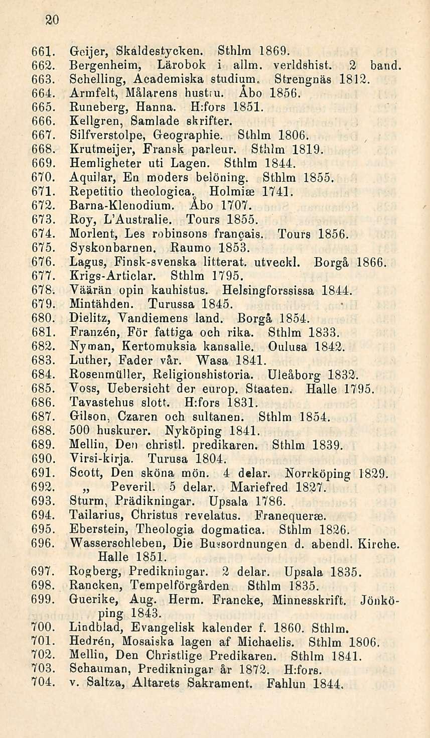 20 661. Goijer, Skaldestycken. Sthlm 1869. 662. Bergenheim, Lärobok i allm. verldehist. 2 band 663. Schelling, Academiska studium, Strengnäs 1812. 664. Armfelt, Målarens hustiu. Åbo 1856. 665.