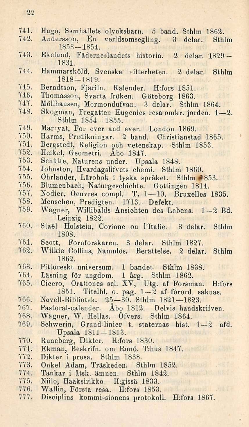 22 741. Hugo, Samhällets olycksbarn. 5 band. Sthlm 1862. 742. Andersson, En verldsomsegling. 3 delar. Sthlm 1853-1854. 743. Ekelund, Fäderneslandets historia. 2 delar. 1829 1831. 744.