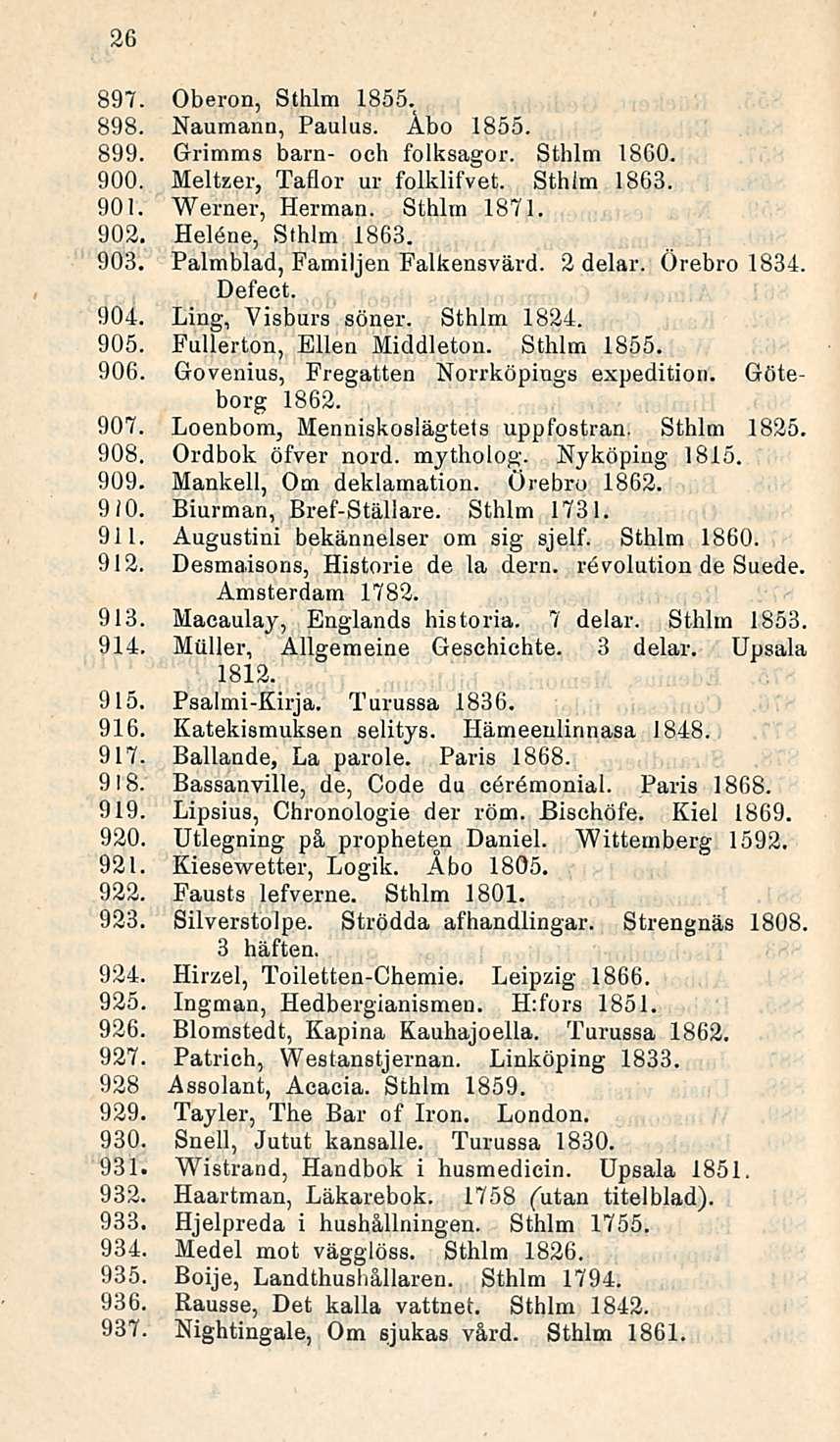 26 897. Oberon, Sthlm 1855. 898. Naumann, Paulus. Åbo 1855. 899. Grimms barn- och folksagor. Sthlm 18G0. 900. Melteer, Taflor ui folklifvet. Sthlm 1863. 901. Werner, Herman. Sthlm 1871. 902.