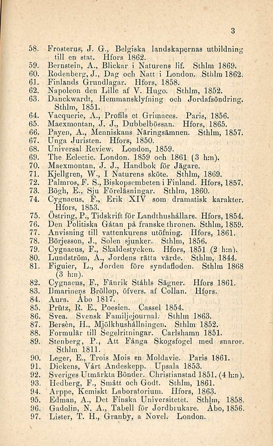 58. Frosterus, J. G., Belgiska landskapernas utbildning tili en stat. Hfors 1862. 59. Bernstein, Ä., Blickar i Naturens lif. Sthlm 1869. 60. 61. 62. 63. 64. 65. 66. 67. 68. 69. 70. 71. 72. 73. 74. 75.