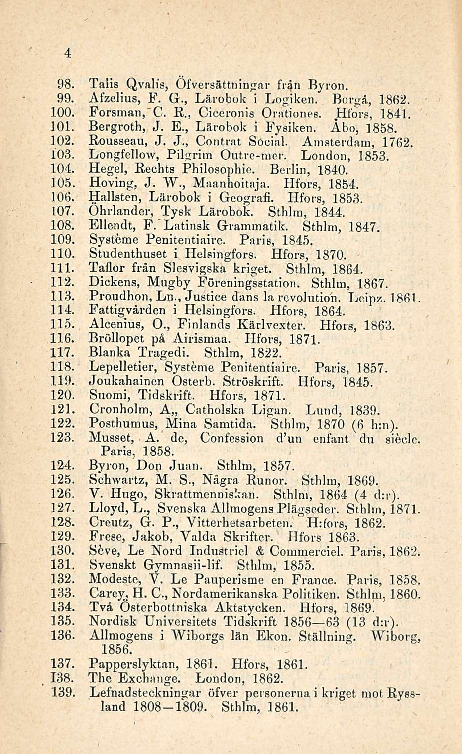 98. Talis Qvalis, Öfversättningar frän Byron. 99. Afzelius, F. G., Lärobok i Logiken. Borgå, 1862. 100. Forsman, C. R., Ciceronis Orationee. Hfors, 1841. 101. Bergroth, J. E., Lärobok i Fysiken.